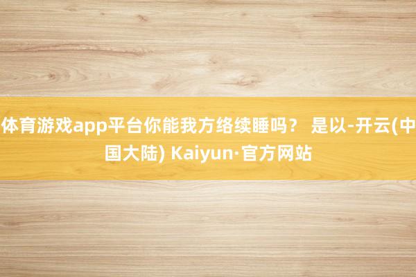 体育游戏app平台你能我方络续睡吗？ 是以-开云(中国大陆) Kaiyun·官方网站