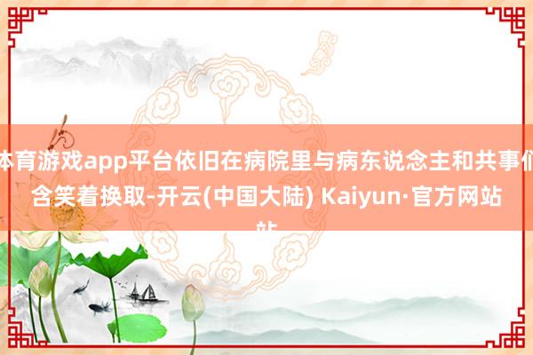 体育游戏app平台依旧在病院里与病东说念主和共事们含笑着换取-开云(中国大陆) Kaiyun·官方网站