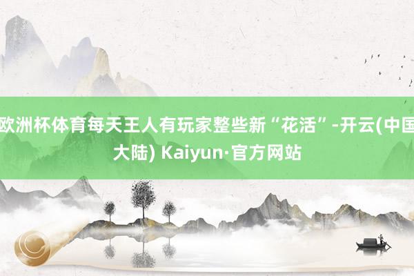 欧洲杯体育每天王人有玩家整些新“花活”-开云(中国大陆) Kaiyun·官方网站