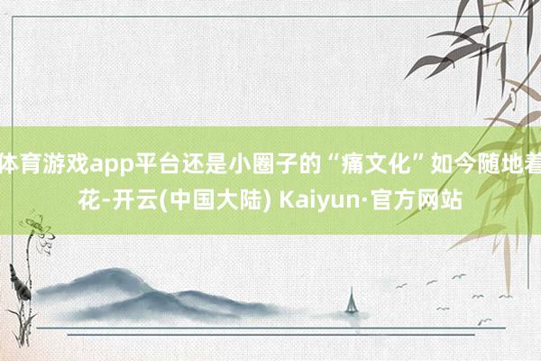 体育游戏app平台还是小圈子的“痛文化”如今随地着花-开云(中国大陆) Kaiyun·官方网站