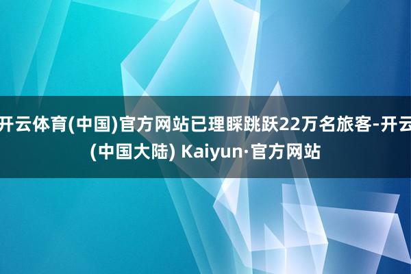 开云体育(中国)官方网站已理睬跳跃22万名旅客-开云(中国大陆) Kaiyun·官方网站