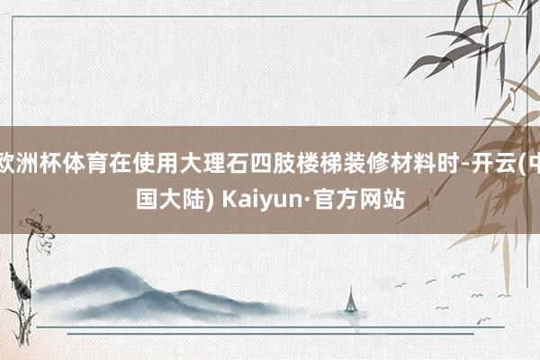 欧洲杯体育在使用大理石四肢楼梯装修材料时-开云(中国大陆) Kaiyun·官方网站