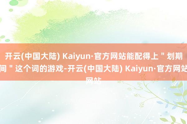 开云(中国大陆) Kaiyun·官方网站能配得上＂划期间＂这个词的游戏-开云(中国大陆) Kaiyun·官方网站