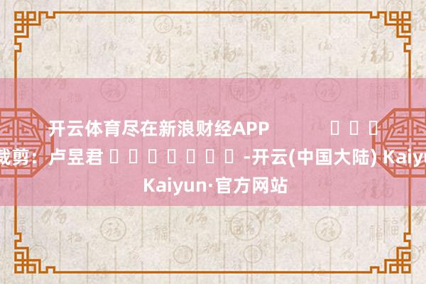 开云体育尽在新浪财经APP            						遭殃裁剪：卢昱君 							-开云(中国大陆) Kaiyun·官方网站