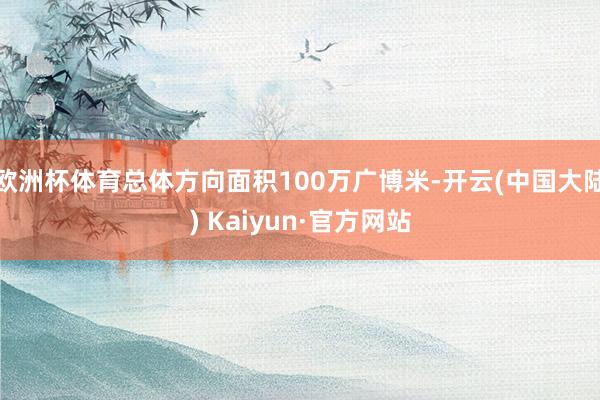 欧洲杯体育总体方向面积100万广博米-开云(中国大陆) Kaiyun·官方网站