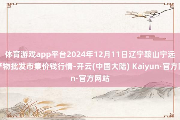 体育游戏app平台2024年12月11日辽宁鞍山宁远农产物批发市集价钱行情-开云(中国大陆) Kaiyun·官方网站