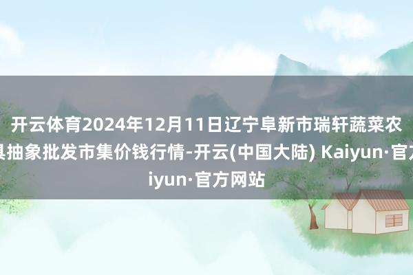 开云体育2024年12月11日辽宁阜新市瑞轩蔬菜农副家具抽象批发市集价钱行情-开云(中国大陆) Kaiyun·官方网站