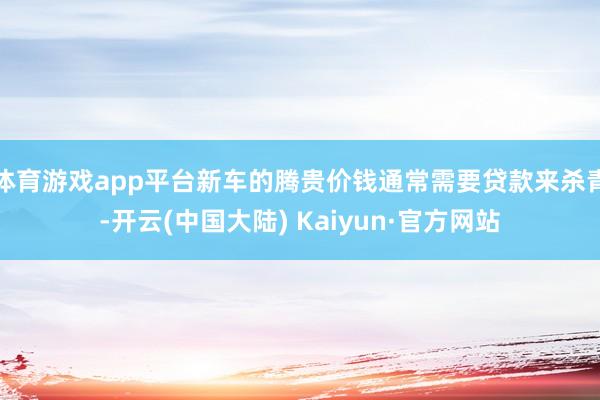 体育游戏app平台新车的腾贵价钱通常需要贷款来杀青-开云(中国大陆) Kaiyun·官方网站