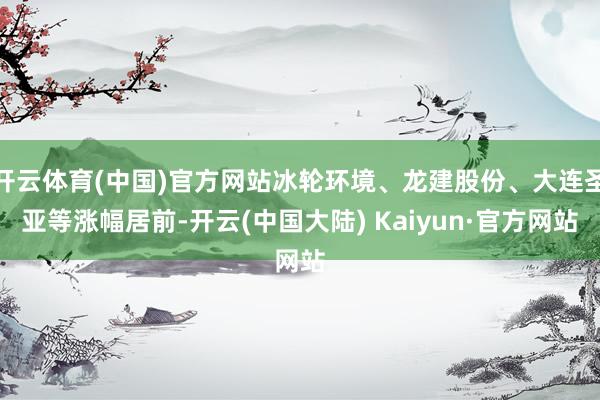 开云体育(中国)官方网站冰轮环境、龙建股份、大连圣亚等涨幅居前-开云(中国大陆) Kaiyun·官方网站