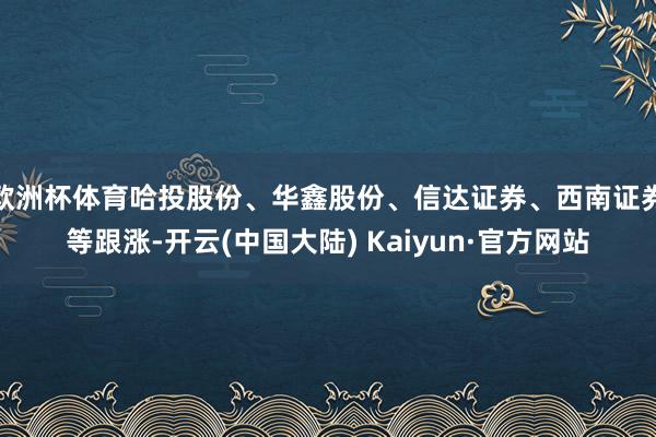 欧洲杯体育哈投股份、华鑫股份、信达证券、西南证券等跟涨-开云(中国大陆) Kaiyun·官方网站