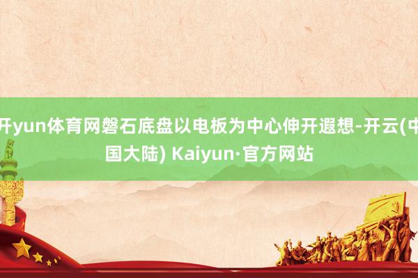 开yun体育网磐石底盘以电板为中心伸开遐想-开云(中国大陆) Kaiyun·官方网站