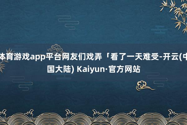 体育游戏app平台网友们戏弄「看了一天难受-开云(中国大陆) Kaiyun·官方网站