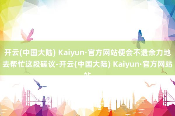 开云(中国大陆) Kaiyun·官方网站便会不遗余力地去帮忙这段磋议-开云(中国大陆) Kaiyun·官方网站