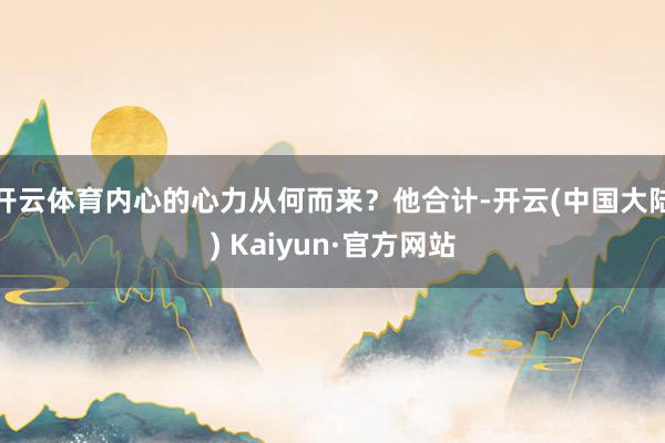 开云体育内心的心力从何而来？他合计-开云(中国大陆) Kaiyun·官方网站