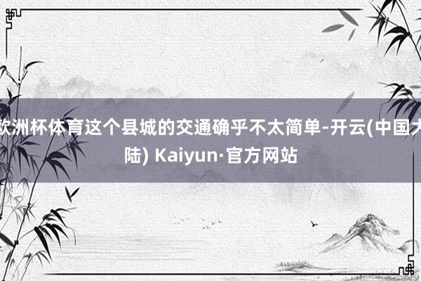 欧洲杯体育这个县城的交通确乎不太简单-开云(中国大陆) Kaiyun·官方网站