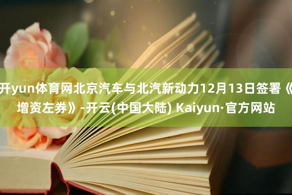 开yun体育网北京汽车与北汽新动力12月13日签署《增资左券》-开云(中国大陆) Kaiyun·官方网站