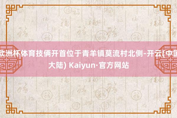 欧洲杯体育技俩开首位于青羊镇莫流村北侧-开云(中国大陆) Kaiyun·官方网站