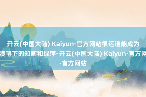 开云(中国大陆) Kaiyun·官方网站很运道能成为大姨笔下的知画和绿萍-开云(中国大陆) Kaiyun·官方网站