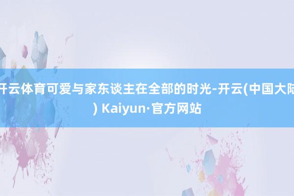 开云体育可爱与家东谈主在全部的时光-开云(中国大陆) Kaiyun·官方网站