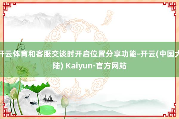 开云体育和客服交谈时开启位置分享功能-开云(中国大陆) Kaiyun·官方网站