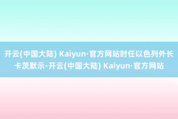 开云(中国大陆) Kaiyun·官方网站时任以色列外长卡茨默示-开云(中国大陆) Kaiyun·官方网站