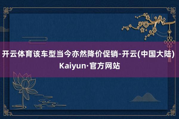 开云体育该车型当今亦然降价促销-开云(中国大陆) Kaiyun·官方网站