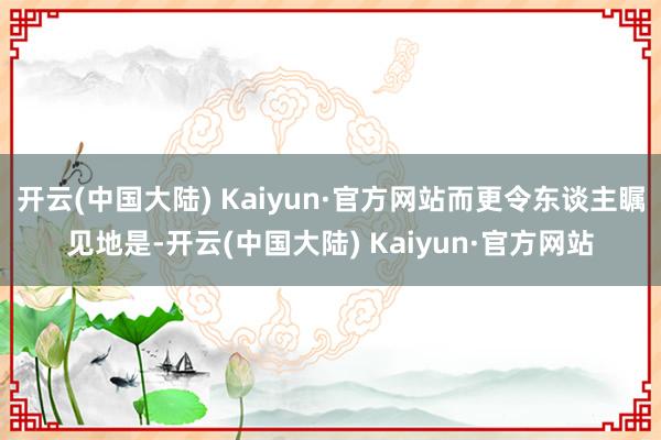 开云(中国大陆) Kaiyun·官方网站而更令东谈主瞩见地是-开云(中国大陆) Kaiyun·官方网站