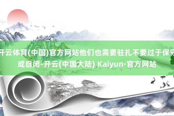 开云体育(中国)官方网站他们也需要驻扎不要过于保守或自闭-开云(中国大陆) Kaiyun·官方网站