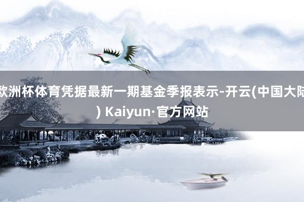 欧洲杯体育凭据最新一期基金季报表示-开云(中国大陆) Kaiyun·官方网站