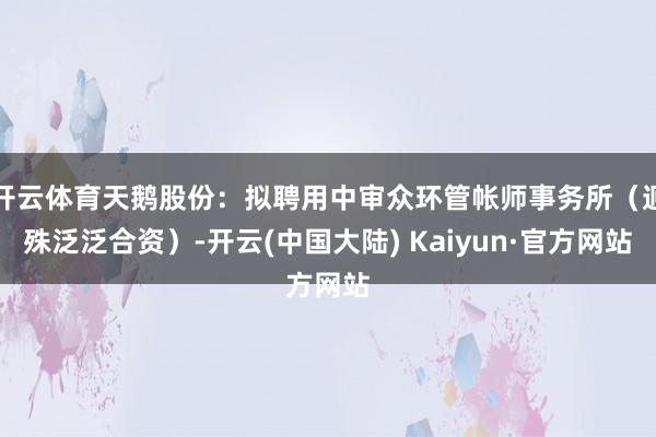 开云体育天鹅股份：拟聘用中审众环管帐师事务所（迥殊泛泛合资）-开云(中国大陆) Kaiyun·官方网站