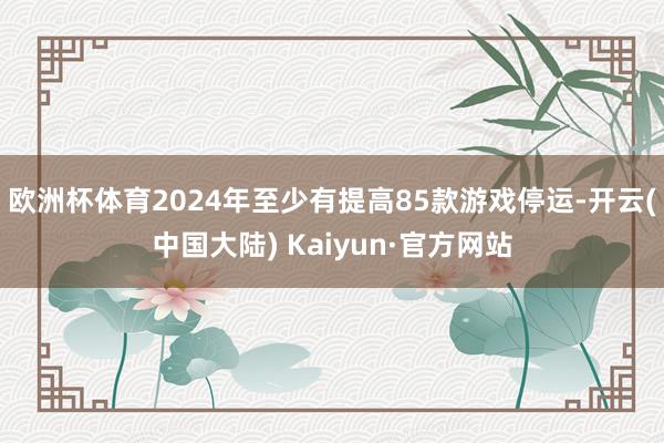 欧洲杯体育2024年至少有提高85款游戏停运-开云(中国大陆) Kaiyun·官方网站