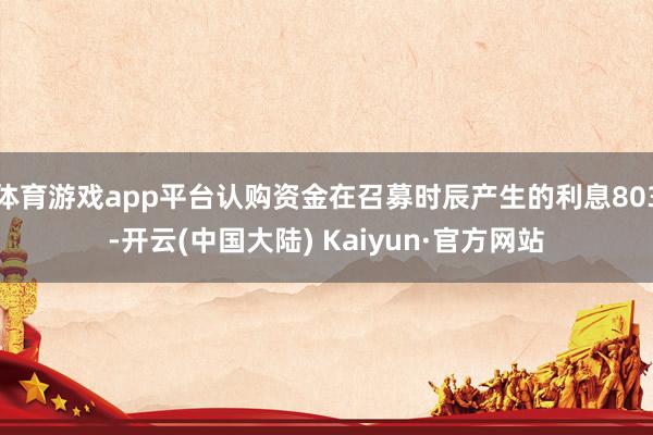 体育游戏app平台认购资金在召募时辰产生的利息803-开云(中国大陆) Kaiyun·官方网站