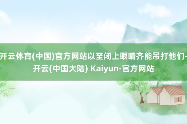 开云体育(中国)官方网站以至闭上眼睛齐能吊打他们-开云(中国大陆) Kaiyun·官方网站