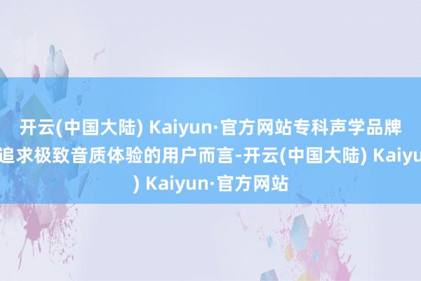 开云(中国大陆) Kaiyun·官方网站专科声学品牌是优选关于追求极致音质体验的用户而言-开云(中国大陆) Kaiyun·官方网站