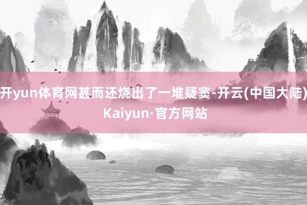 开yun体育网甚而还烧出了一堆疑窦-开云(中国大陆) Kaiyun·官方网站