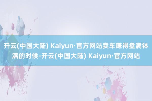 开云(中国大陆) Kaiyun·官方网站卖车赚得盘满钵满的时候-开云(中国大陆) Kaiyun·官方网站