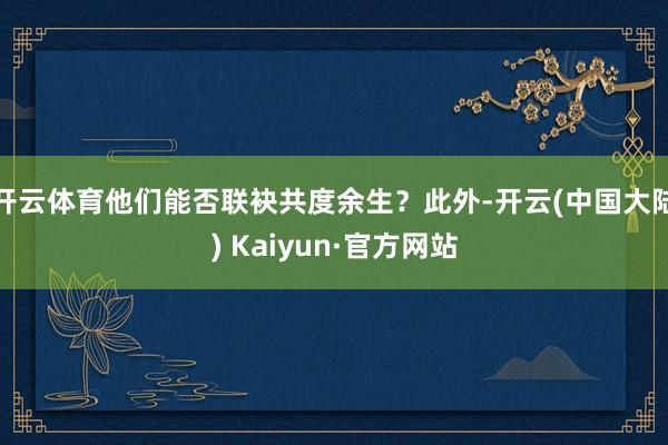 开云体育他们能否联袂共度余生？此外-开云(中国大陆) Kaiyun·官方网站