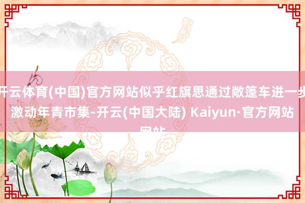 开云体育(中国)官方网站似乎红旗思通过敞篷车进一步激动年青市集-开云(中国大陆) Kaiyun·官方网站