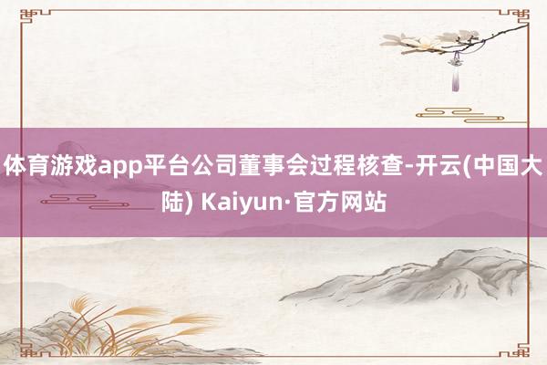 体育游戏app平台　　公司董事会过程核查-开云(中国大陆) Kaiyun·官方网站