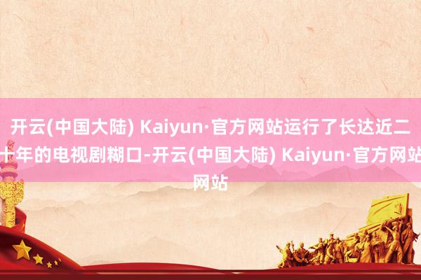 开云(中国大陆) Kaiyun·官方网站运行了长达近二十年的电视剧糊口-开云(中国大陆) Kaiyun·官方网站