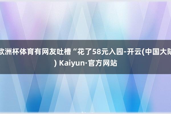 欧洲杯体育有网友吐槽“花了58元入园-开云(中国大陆) Kaiyun·官方网站