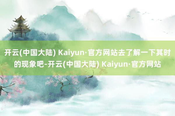 开云(中国大陆) Kaiyun·官方网站去了解一下其时的现象吧-开云(中国大陆) Kaiyun·官方网站