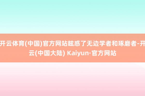 开云体育(中国)官方网站眩惑了无边学者和琢磨者-开云(中国大陆) Kaiyun·官方网站