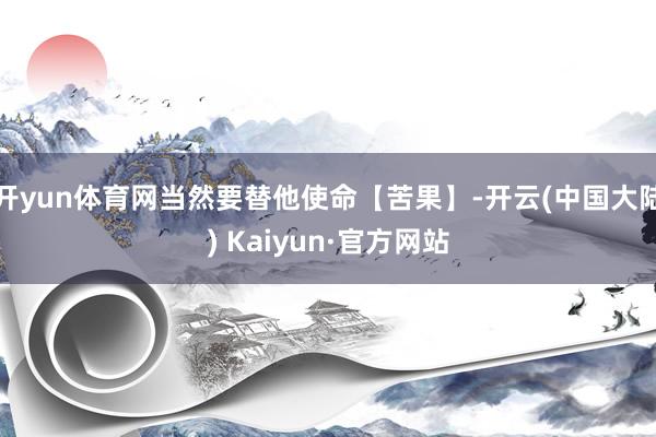 开yun体育网当然要替他使命【苦果】-开云(中国大陆) Kaiyun·官方网站