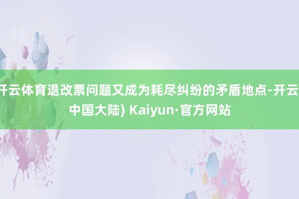 开云体育退改票问题又成为耗尽纠纷的矛盾地点-开云(中国大陆) Kaiyun·官方网站