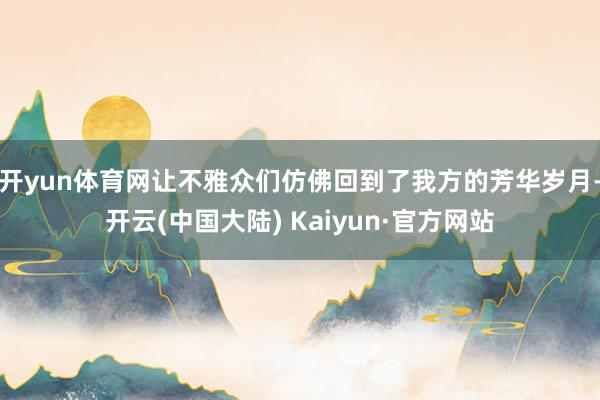 开yun体育网让不雅众们仿佛回到了我方的芳华岁月-开云(中国大陆) Kaiyun·官方网站