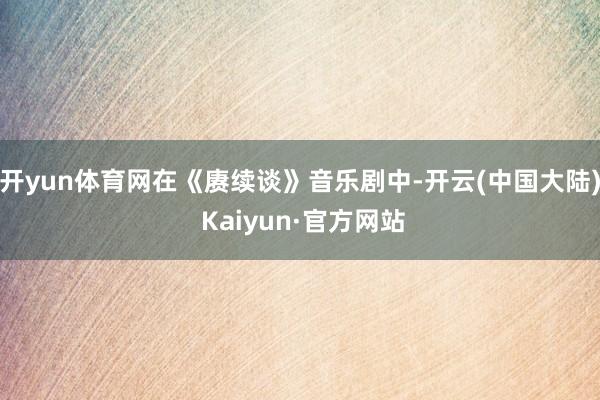 开yun体育网在《赓续谈》音乐剧中-开云(中国大陆) Kaiyun·官方网站