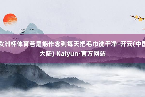 欧洲杯体育若是能作念到每天把毛巾洗干净-开云(中国大陆) Kaiyun·官方网站