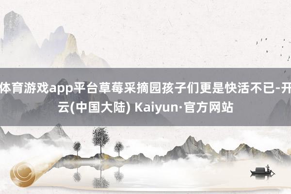 体育游戏app平台草莓采摘园孩子们更是快活不已-开云(中国大陆) Kaiyun·官方网站