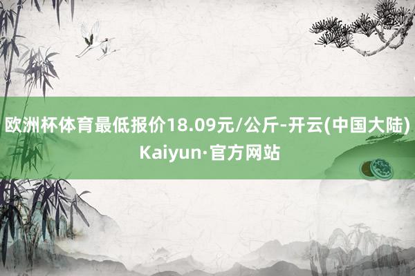 欧洲杯体育最低报价18.09元/公斤-开云(中国大陆) Kaiyun·官方网站